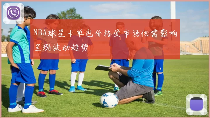NBA球星卡单包价格受市场供需影响呈现波动趋势