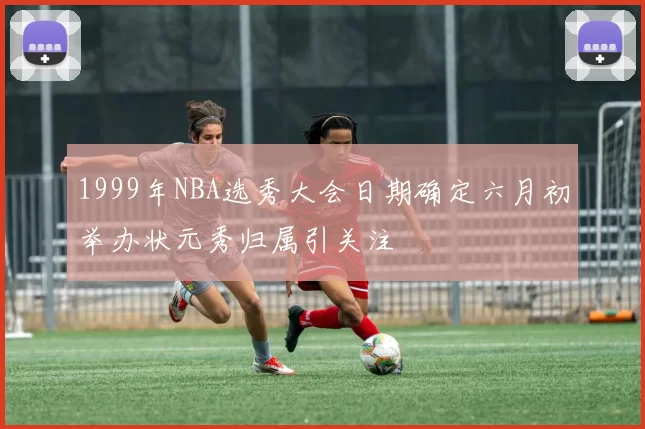 1999年NBA选秀大会日期确定六月初举办状元秀归属引关注