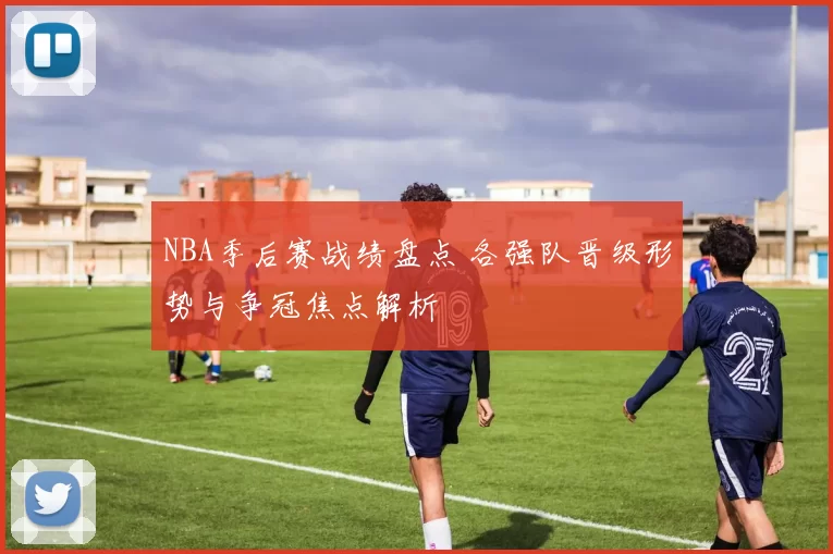 NBA季后赛战绩盘点 各强队晋级形势与争冠焦点解析