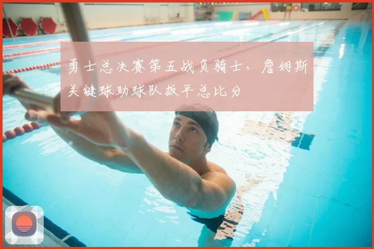 勇士总决赛第五战负骑士，詹姆斯关键球助球队扳平总比分