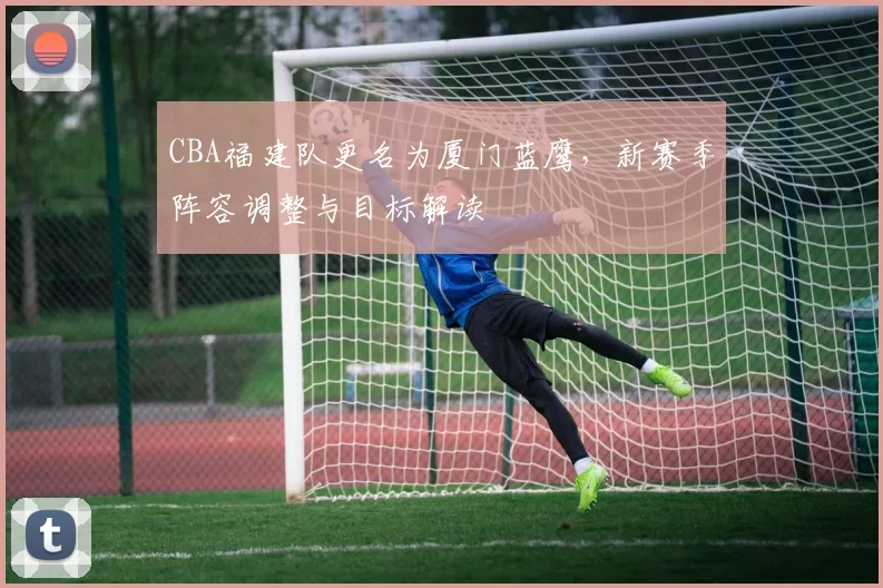 CBA福建队更名为厦门蓝鹰,新赛季阵容调整与目标解读