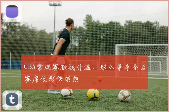CBA常规赛激战升温,球队争夺季后赛席位形势明朗