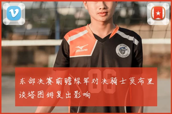 东部决赛前瞻绿军对决骑士莫布里谈塔图姆复出影响