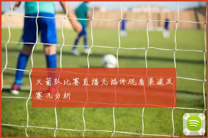 火箭队比赛直播无插件观看渠道及赛况分析