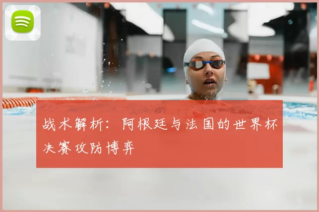 战术解析：阿根廷与法国的世界杯决赛攻防博弈