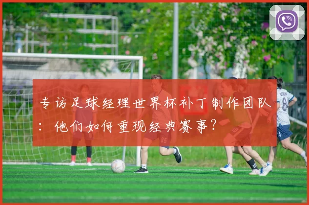 专访足球经理世界杯补丁制作团队:他们如何重现经典赛事?