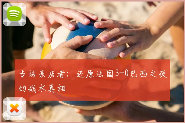 专访亲历者:还原法国3-0巴西之夜的战术真相