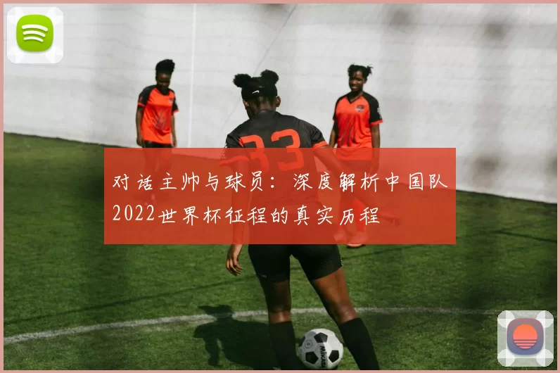 对话主帅与球员:深度解析中国队2022世界杯征程的真实历程