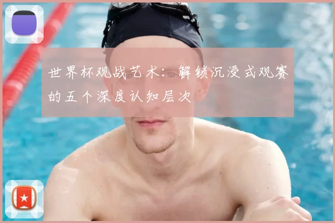 世界杯观战艺术：解锁沉浸式观赛的五个深度认知层次