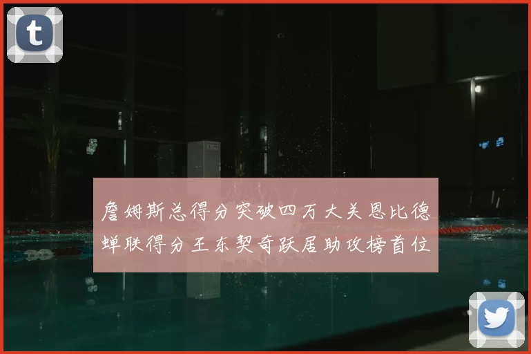 詹姆斯总得分突破四万大关恩比德蝉联得分王东契奇跃居助攻榜首位