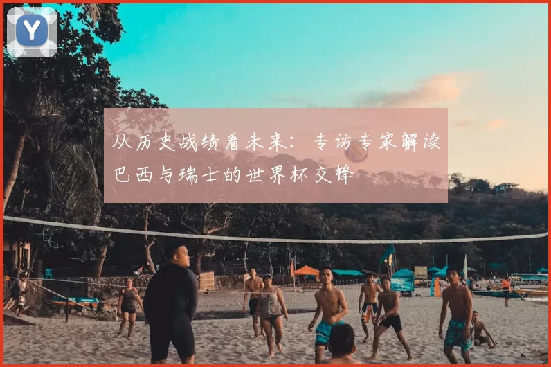 从历史战绩看未来:专访专家解读巴西与瑞士的世界杯交锋