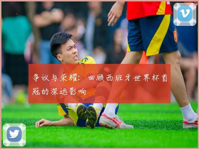 争议与荣耀:回顾西班牙世界杯首冠的深远影响