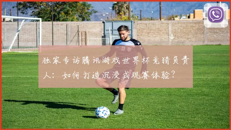 独家专访腾讯游戏世界杯竞猜负责人:如何打造沉浸式观赛体验?