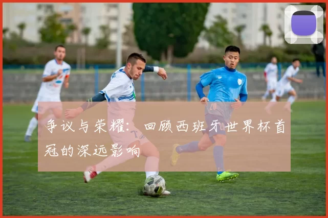 争议与荣耀:回顾西班牙世界杯首冠的深远影响