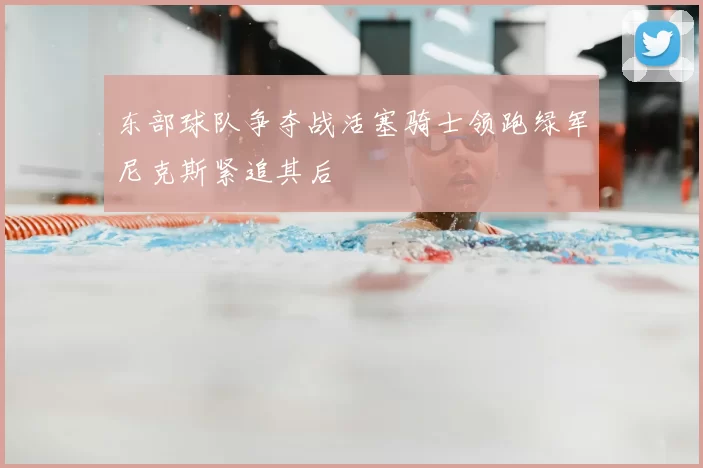 东部球队争夺战活塞骑士领跑绿军尼克斯紧追其后