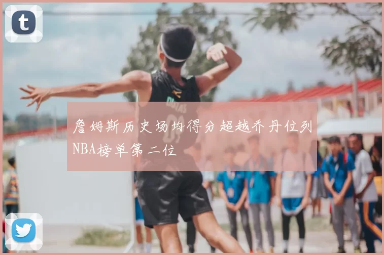詹姆斯历史场均得分超越乔丹位列NBA榜单第二位