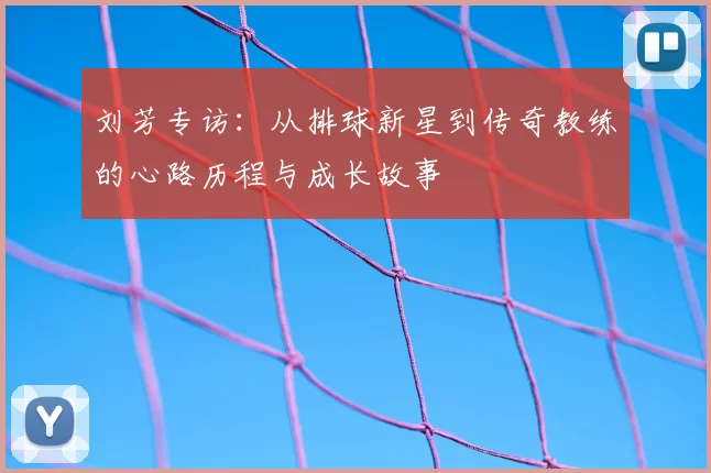 刘芳专访:从排球新星到传奇教练的心路历程与成长故事