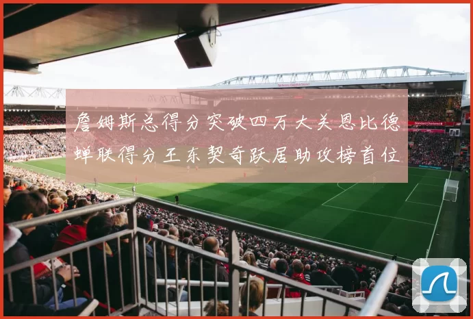 詹姆斯总得分突破四万大关恩比德蝉联得分王东契奇跃居助攻榜首位
