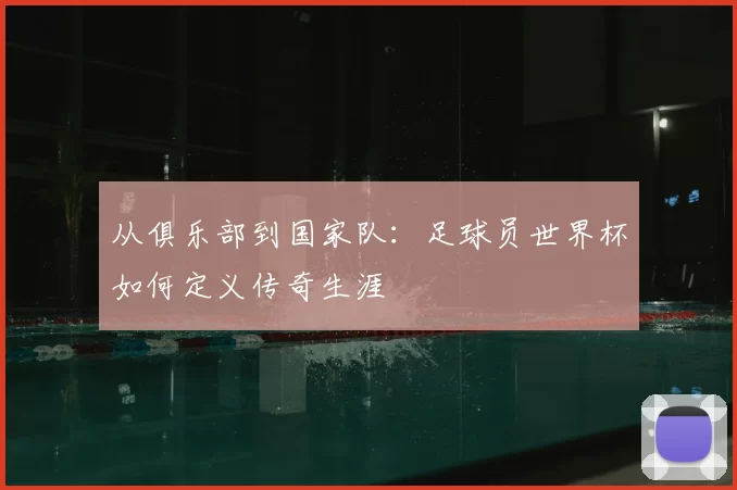 从俱乐部到国家队:足球员世界杯如何定义传奇生涯