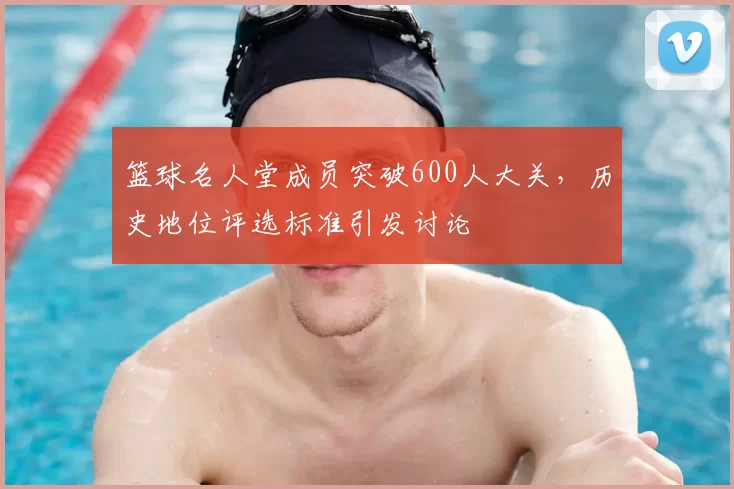 篮球名人堂成员突破600人大关,历史地位评选标准引发讨论