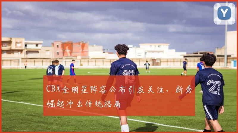 CBA全明星阵容公布引发关注,新秀崛起冲击传统格局