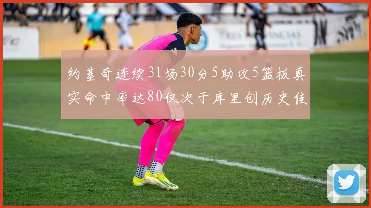 约基奇连续31场30分5助攻5篮板真实命中率达80仅次于库里创历史佳绩