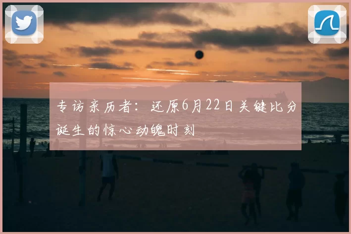 专访亲历者:还原6月22日关键比分诞生的惊心动魄时刻