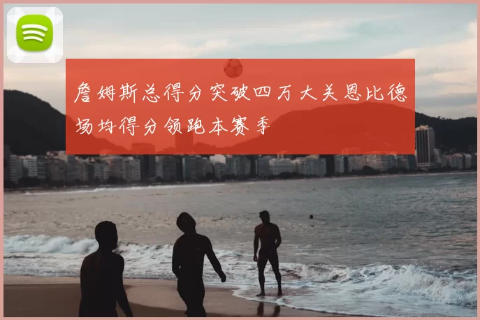 詹姆斯总得分突破四万大关恩比德场均得分领跑本赛季