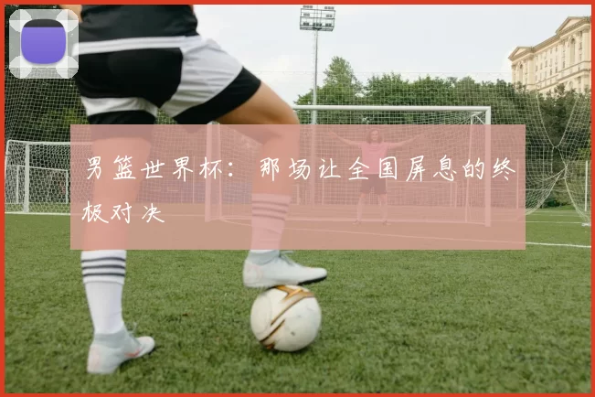男篮世界杯:那场让全国屏息的终极对决