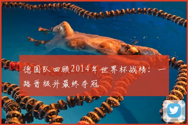 德国队回顾2014年世界杯战绩:一路晋级并最终夺冠
