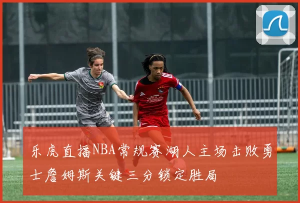 乐虎直播NBA常规赛湖人主场击败勇士詹姆斯关键三分锁定胜局