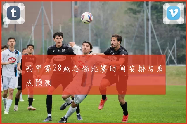 西甲第28轮各场比赛时间安排与看点预测