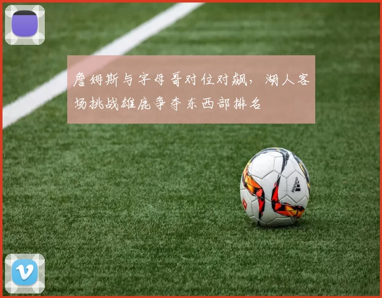 詹姆斯与字母哥对位对飙,湖人客场挑战雄鹿争夺东西部排名