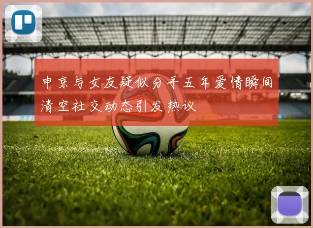 申京与女友疑似分手五年爱情瞬间清空社交动态引发热议