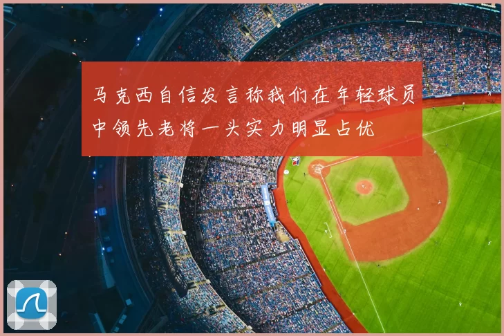 马克西自信发言称我们在年轻球员中领先老将一头实力明显占优