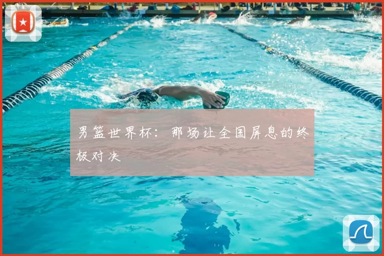 男篮世界杯：那场让全国屏息的终极对决
