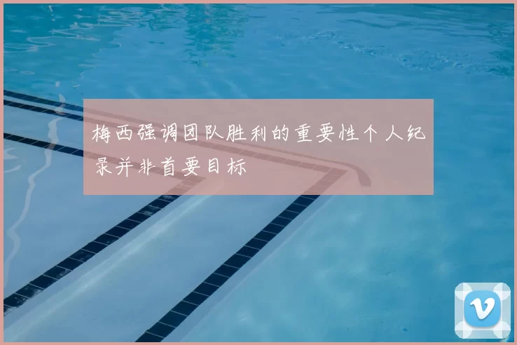 梅西强调团队胜利的重要性个人纪录并非首要目标