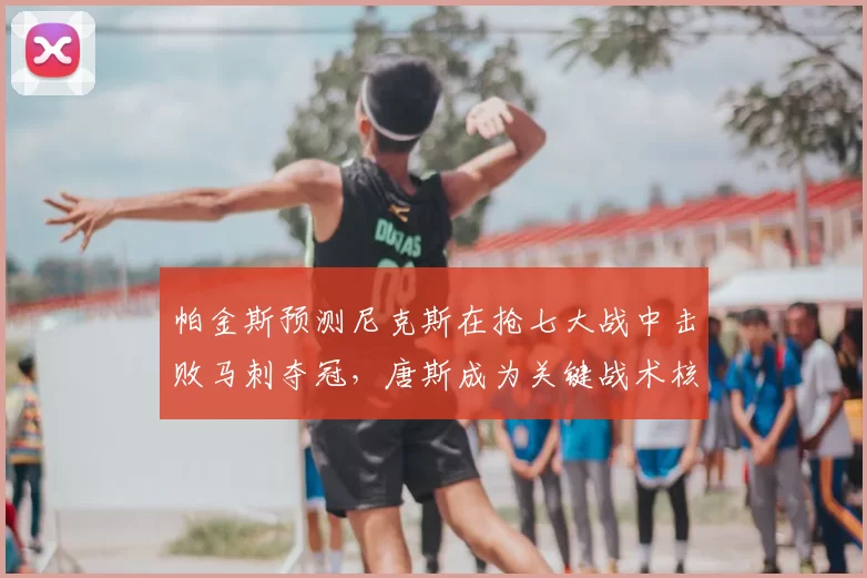 帕金斯预测尼克斯在抢七大战中击败马刺夺冠,唐斯成为关键战术核心_1_CBA_NBA