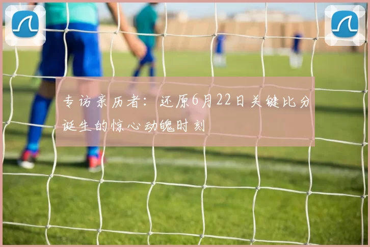 专访亲历者:还原6月22日关键比分诞生的惊心动魄时刻