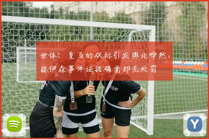 世体:皇马的双标引发舆论哗然,赫伊森事件证据确凿却无处罚