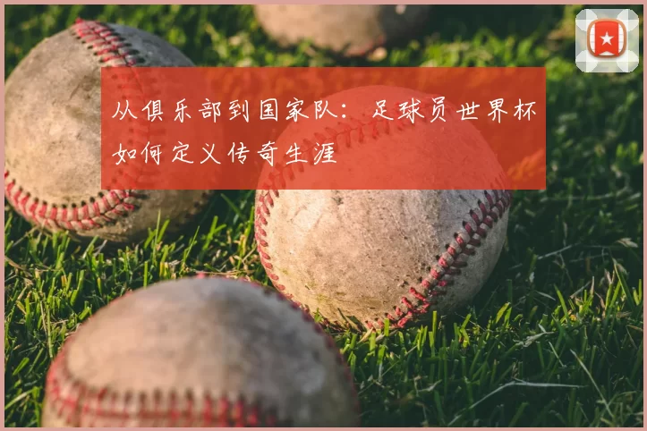 从俱乐部到国家队:足球员世界杯如何定义传奇生涯
