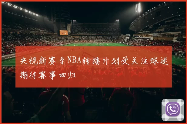 央视新赛季NBA转播计划受关注球迷期待赛事回归