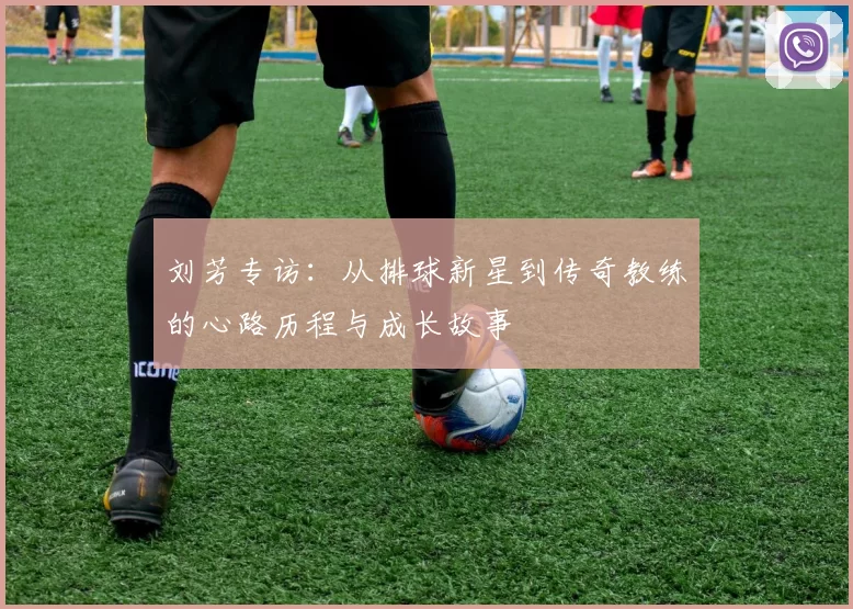 刘芳专访:从排球新星到传奇教练的心路历程与成长故事