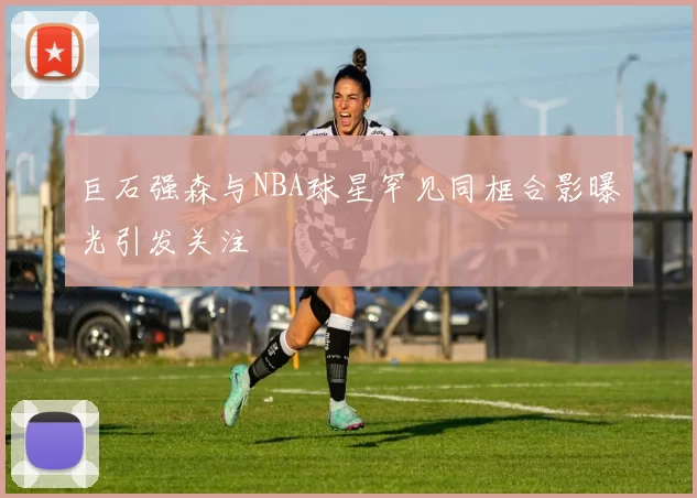 巨石强森与NBA球星罕见同框合影曝光引发关注