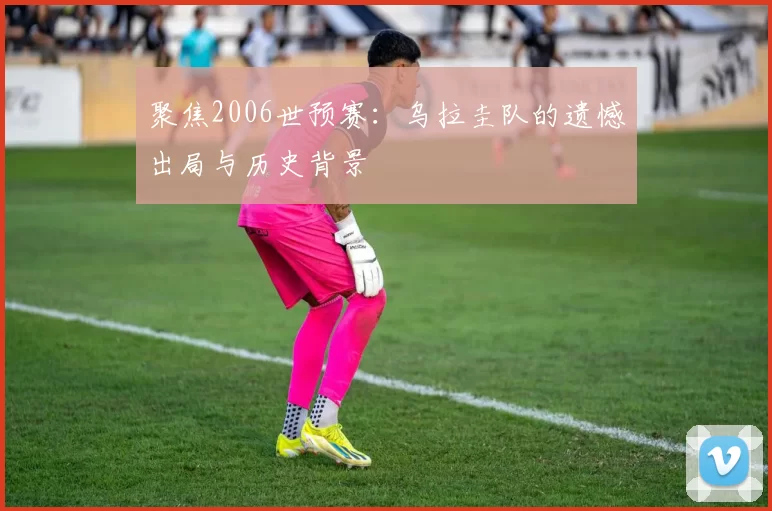 聚焦2006世预赛：乌拉圭队的遗憾出局与历史背景