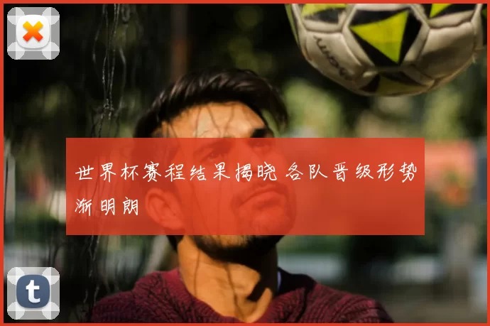 世界杯赛程结果揭晓 各队晋级形势渐明朗