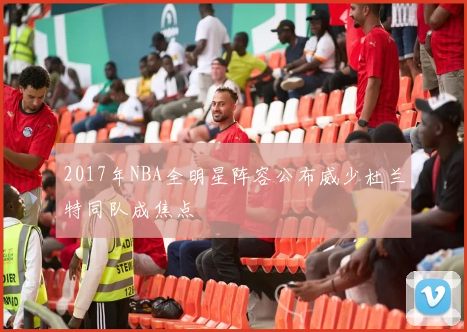 2017年NBA全明星阵容公布威少杜兰特同队成焦点