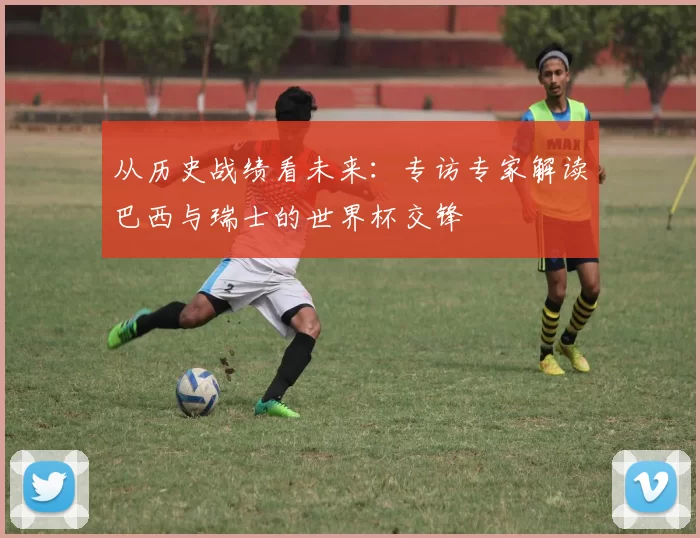 从历史战绩看未来:专访专家解读巴西与瑞士的世界杯交锋