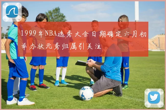 1999年NBA选秀大会日期确定六月初举办状元秀归属引关注