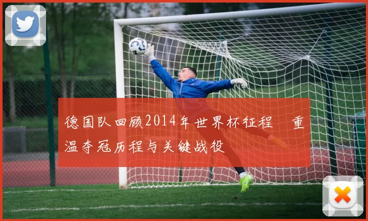 德国队回顾2014年世界杯征程 重温夺冠历程与关键战役